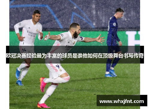 欧冠决赛经验最为丰富的球员是谁他如何在顶级舞台书写传奇